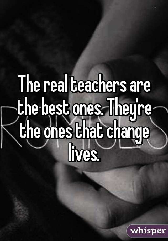 The real teachers are the best ones. They're the ones that change lives.