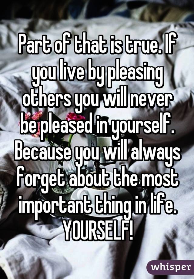 Part of that is true. If you live by pleasing others you will never be pleased in yourself. Because you will always forget about the most important thing in life. YOURSELF!