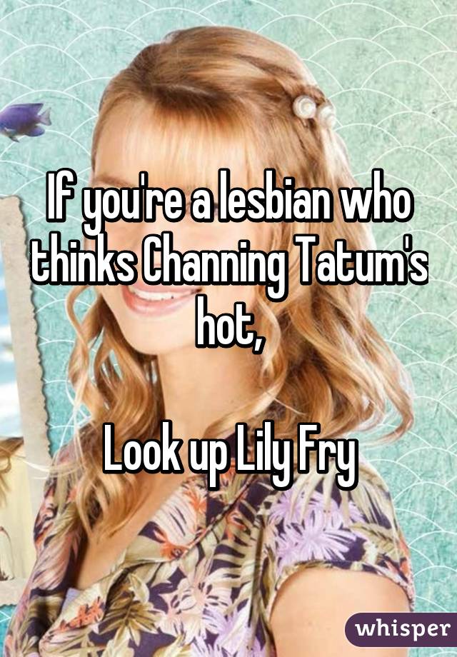 If you're a lesbian who thinks Channing Tatum's hot,

Look up Lily Fry