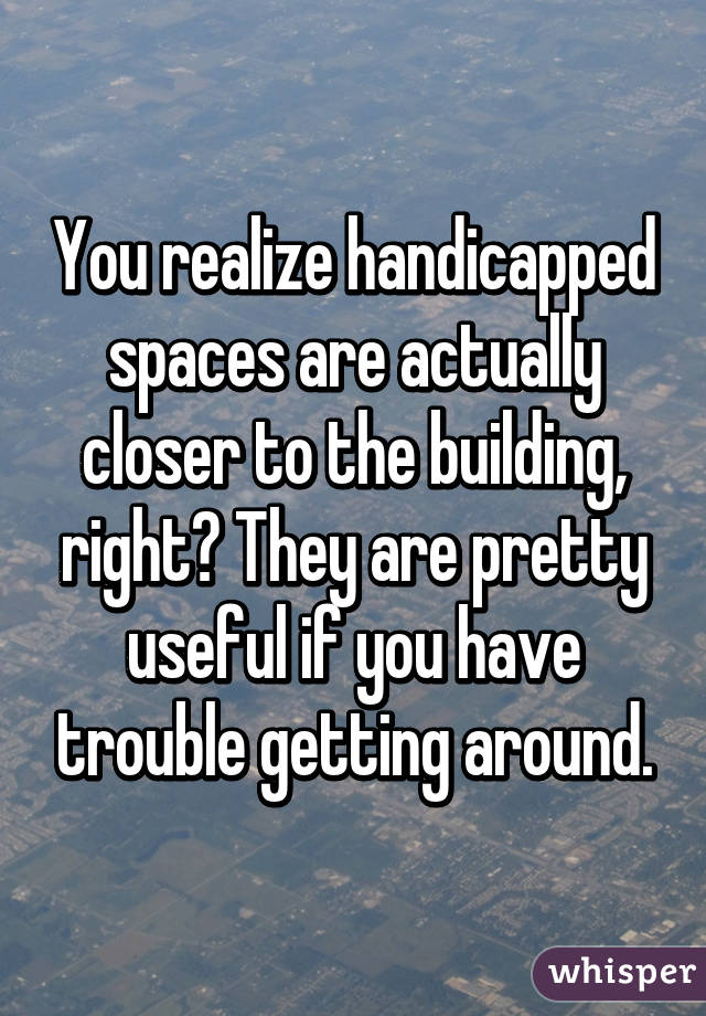 You realize handicapped spaces are actually closer to the building, right? They are pretty useful if you have trouble getting around.