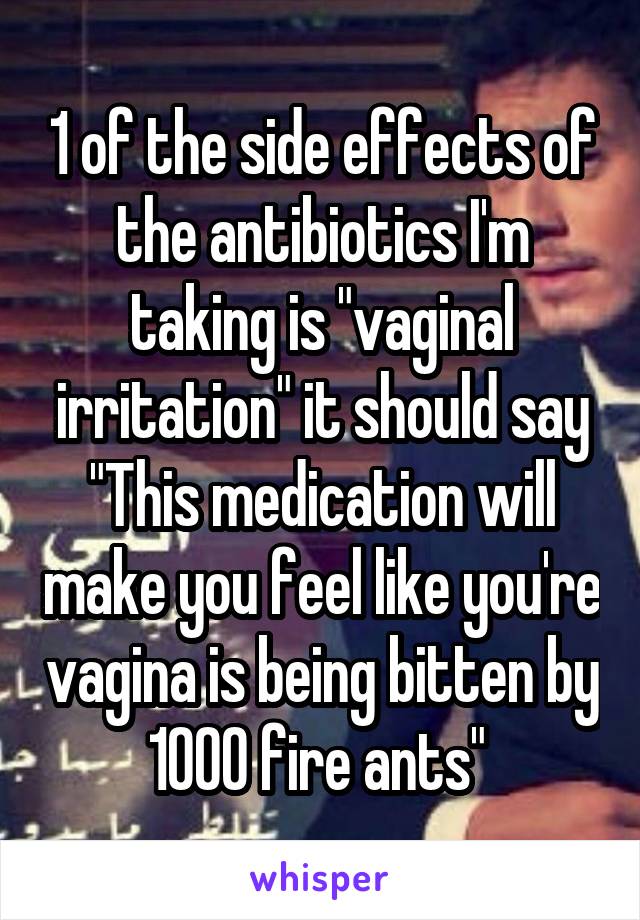 1 of the side effects of the antibiotics I'm taking is "vaginal irritation" it should say "This medication will make you feel like you're vagina is being bitten by 1000 fire ants" 