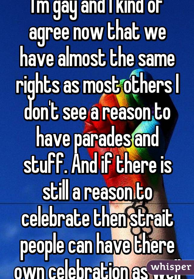 I'm gay and I kind of agree now that we have almost the same rights as most others I don't see a reason to have parades and stuff. And if there is still a reason to celebrate then strait people can have there own celebration as well