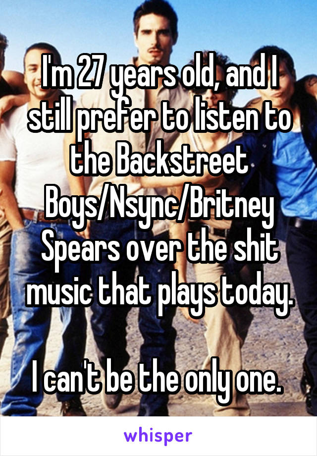 I'm 27 years old, and I still prefer to listen to the Backstreet Boys/Nsync/Britney Spears over the shit music that plays today.

I can't be the only one. 