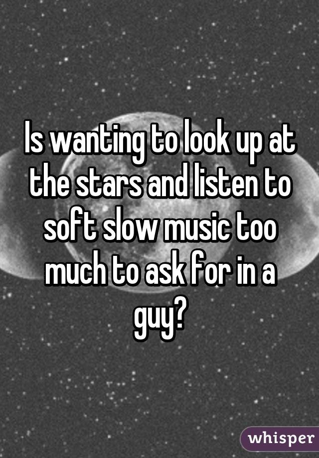 Is wanting to look up at the stars and listen to soft slow music too much to ask for in a guy?