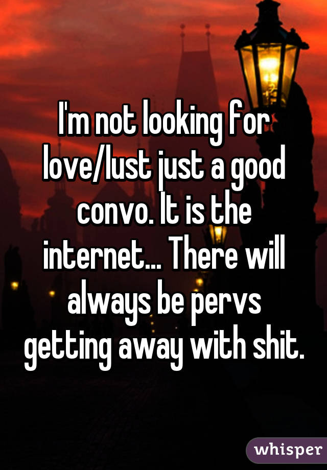 I'm not looking for love/lust just a good convo. It is the internet... There will always be pervs getting away with shit.