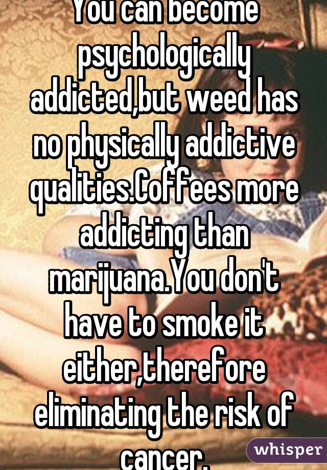 You can become psychologically addicted,but weed has no physically addictive qualities.Coffees more addicting than marijuana.You don't have to smoke it either,therefore eliminating the risk of cancer.