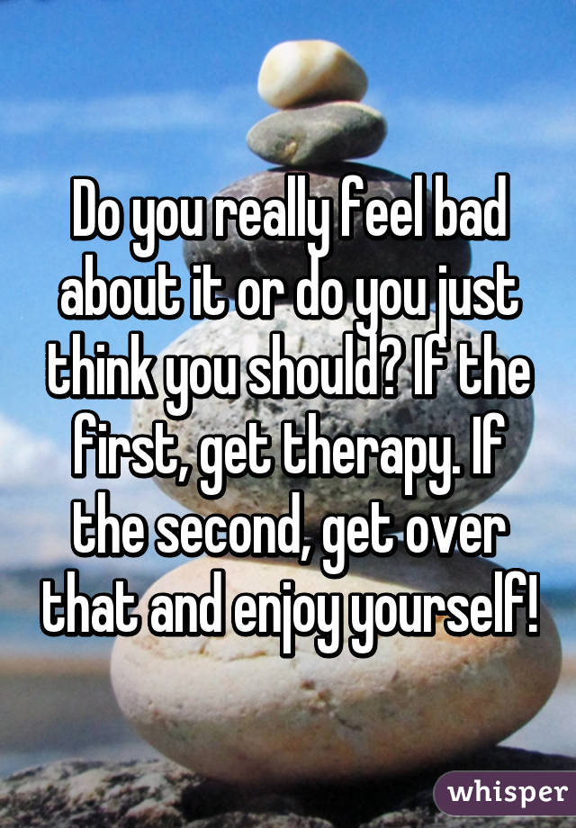 Do you really feel bad about it or do you just think you should? If the first, get therapy. If the second, get over that and enjoy yourself!