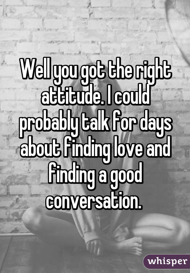 Well you got the right attitude. I could probably talk for days about finding love and finding a good conversation. 