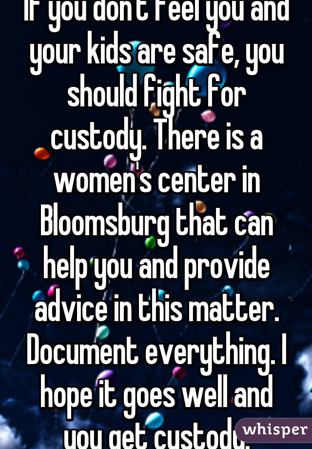 If you don't feel you and your kids are safe, you should fight for custody. There is a women's center in Bloomsburg that can help you and provide advice in this matter. Document everything. I hope it goes well and you get custody.