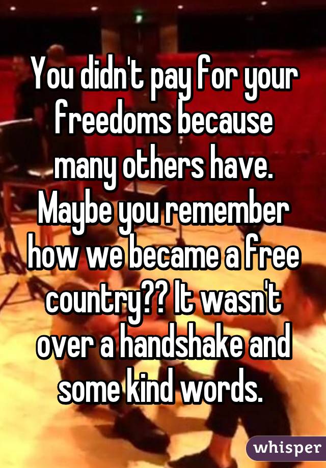 You didn't pay for your freedoms because many others have. Maybe you remember how we became a free country?? It wasn't over a handshake and some kind words. 