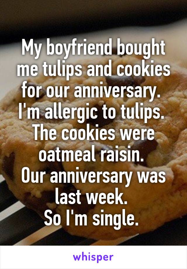 My boyfriend bought me tulips and cookies for our anniversary. 
I'm allergic to tulips. 
The cookies were oatmeal raisin. 
Our anniversary was last week. 
So I'm single. 