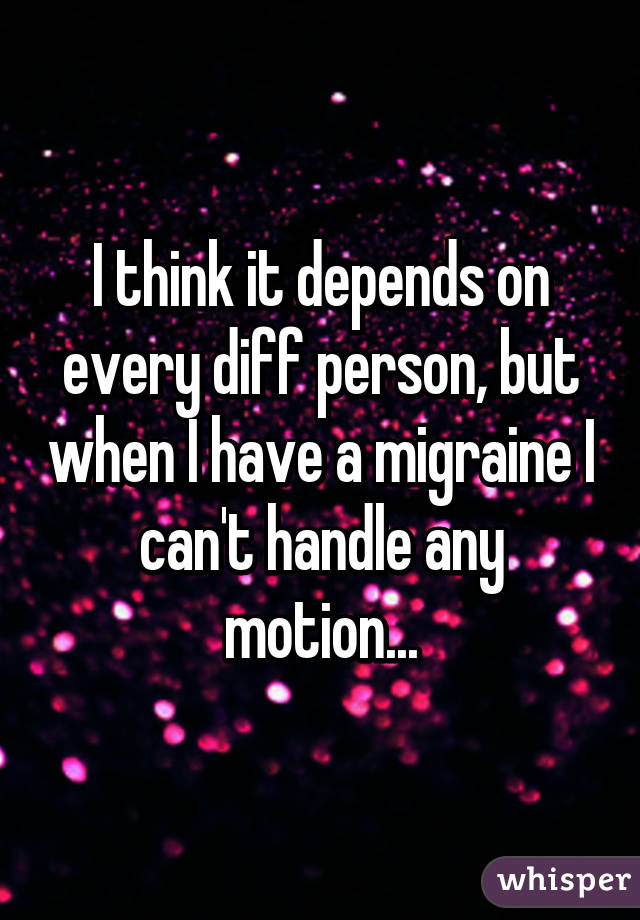 I think it depends on every diff person, but when I have a migraine I can't handle any motion...