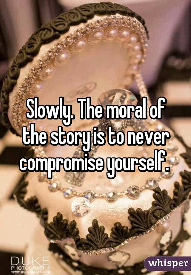 Slowly. The moral of the story is to never compromise yourself. 