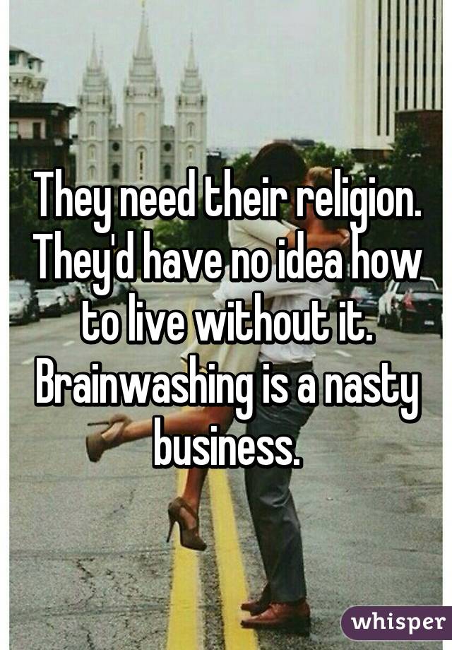 They need their religion. They'd have no idea how to live without it. Brainwashing is a nasty business.