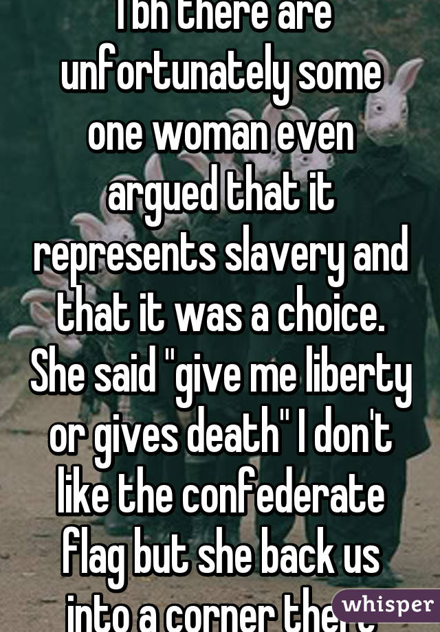 Tbh there are unfortunately some one woman even argued that it represents slavery and that it was a choice. She said "give me liberty or gives death" I don't like the confederate flag but she back us into a corner there