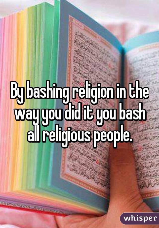 By bashing religion in the way you did it you bash all religious people.