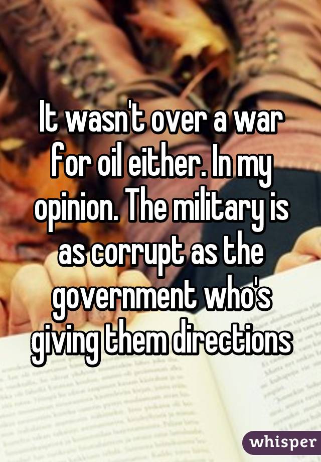 It wasn't over a war for oil either. In my opinion. The military is as corrupt as the government who's giving them directions