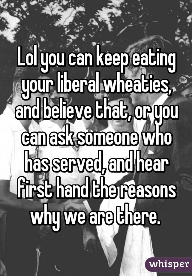 Lol you can keep eating your liberal wheaties, and believe that, or you can ask someone who has served, and hear first hand the reasons why we are there. 