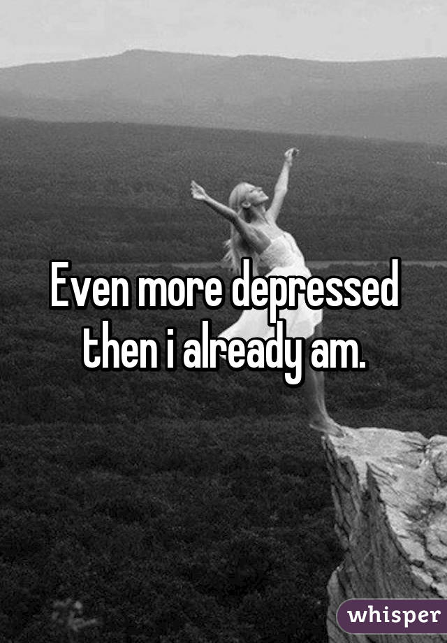 Even more depressed then i already am.