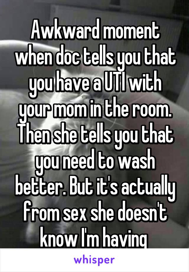 Awkward moment when doc tells you that you have a UTI with your mom in the room. Then she tells you that you need to wash better. But it's actually from sex she doesn't know I'm having 