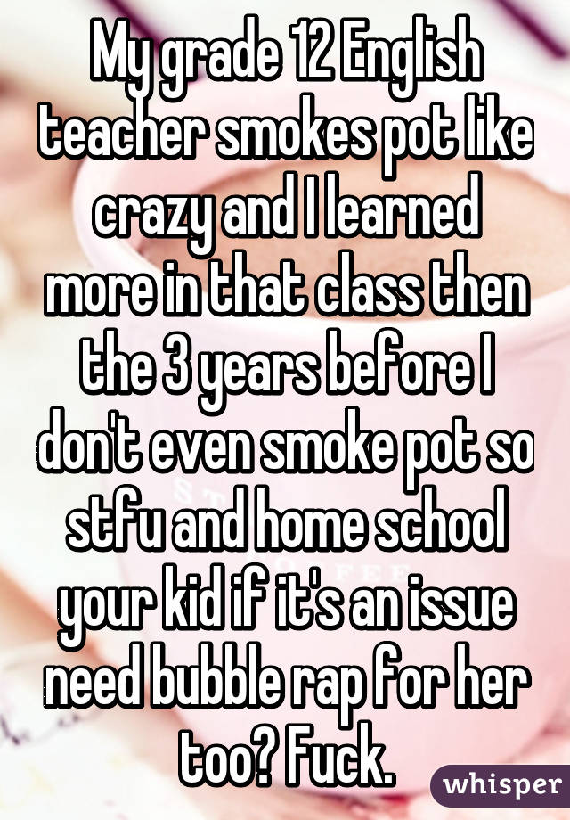 My grade 12 English teacher smokes pot like crazy and I learned more in that class then the 3 years before I don't even smoke pot so stfu and home school your kid if it's an issue need bubble rap for her too? Fuck.