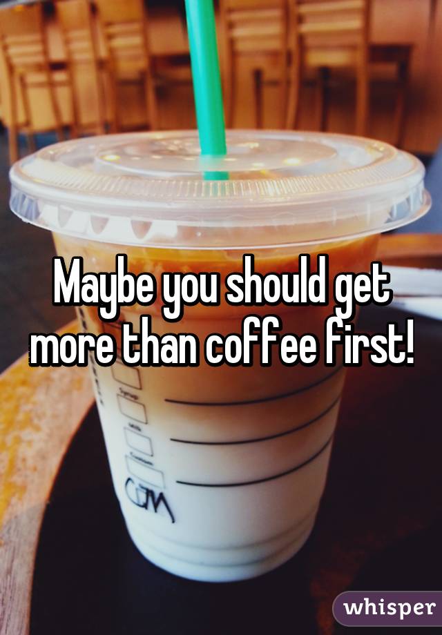 Maybe you should get more than coffee first!