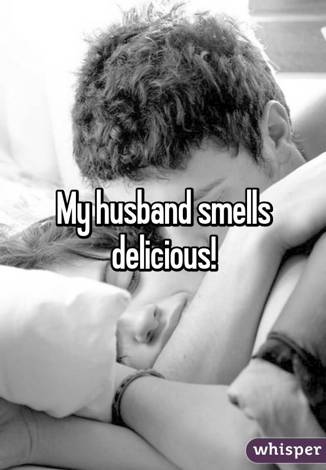 My husband smells delicious!