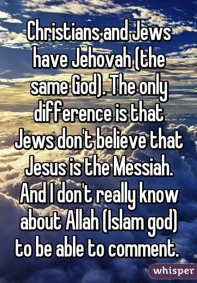 Christians and Jews have Jehovah (the same God). The only difference is that Jews don't believe that Jesus is the Messiah. And I don't really know about Allah (Islam god) to be able to comment. 