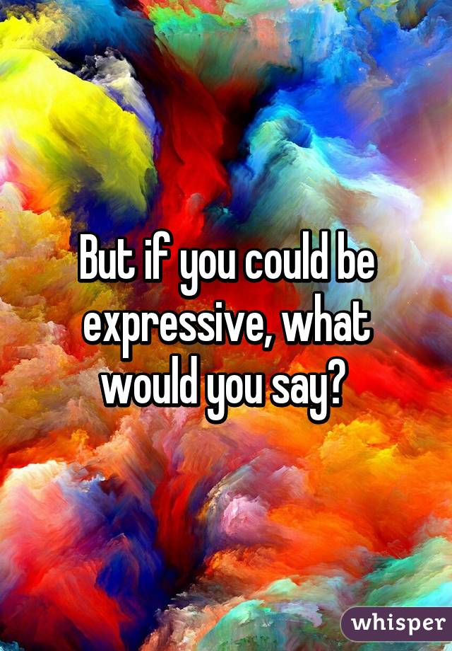 But if you could be expressive, what would you say? 