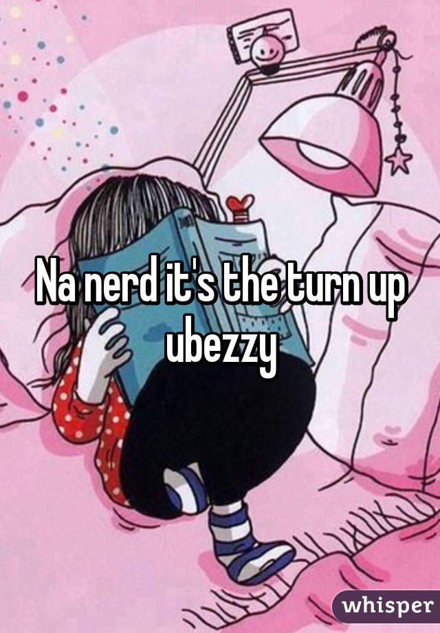 Na nerd it's the turn up ubezzy