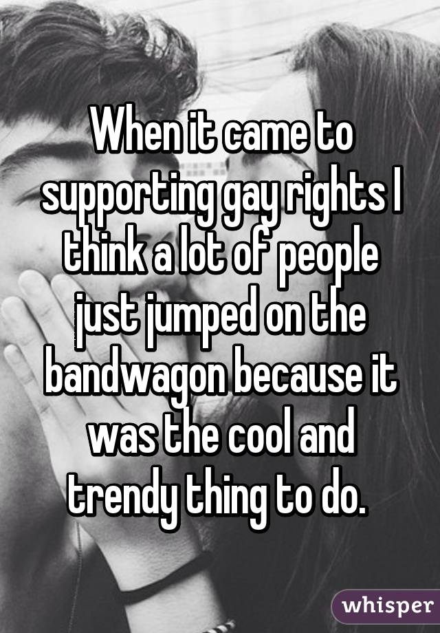 When it came to supporting gay rights I think a lot of people just jumped on the bandwagon because it was the cool and trendy thing to do. 