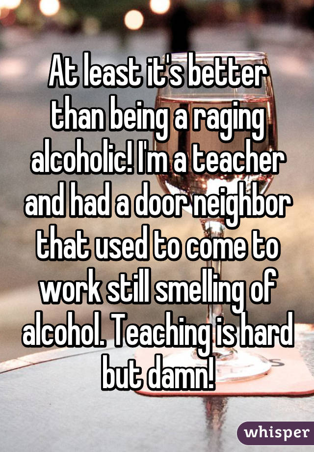 At least it's better than being a raging alcoholic! I'm a teacher and had a door neighbor that used to come to work still smelling of alcohol. Teaching is hard but damn!