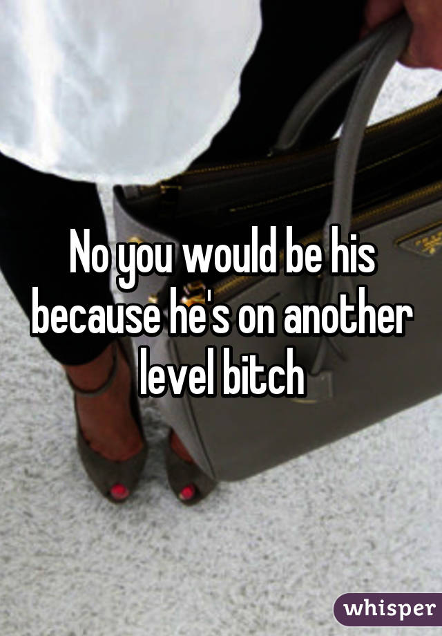 No you would be his because he's on another level bitch