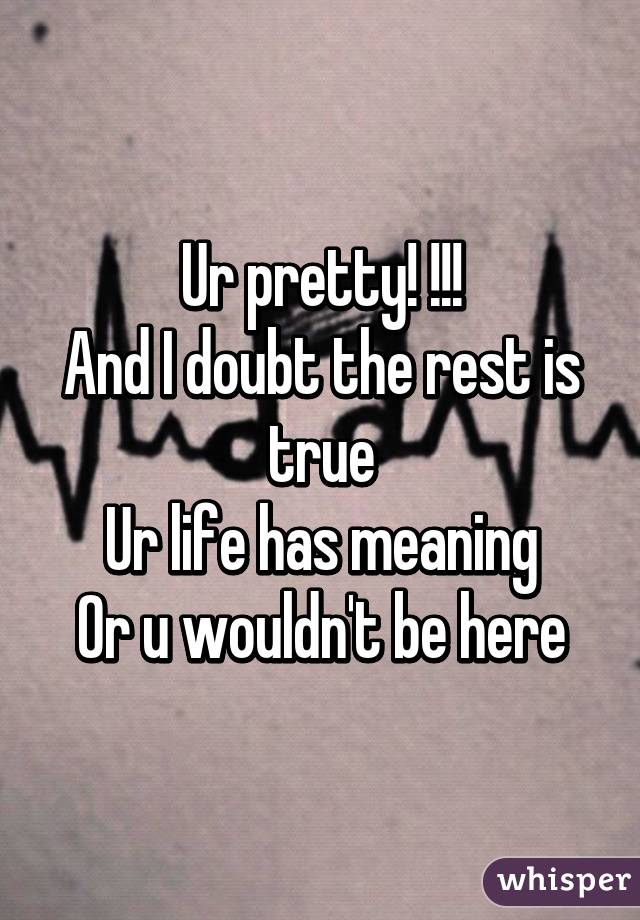 Ur pretty! !!!
And I doubt the rest is true
Ur life has meaning
Or u wouldn't be here