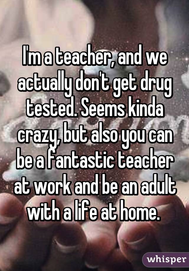 I'm a teacher, and we actually don't get drug tested. Seems kinda crazy, but also you can be a fantastic teacher at work and be an adult with a life at home. 