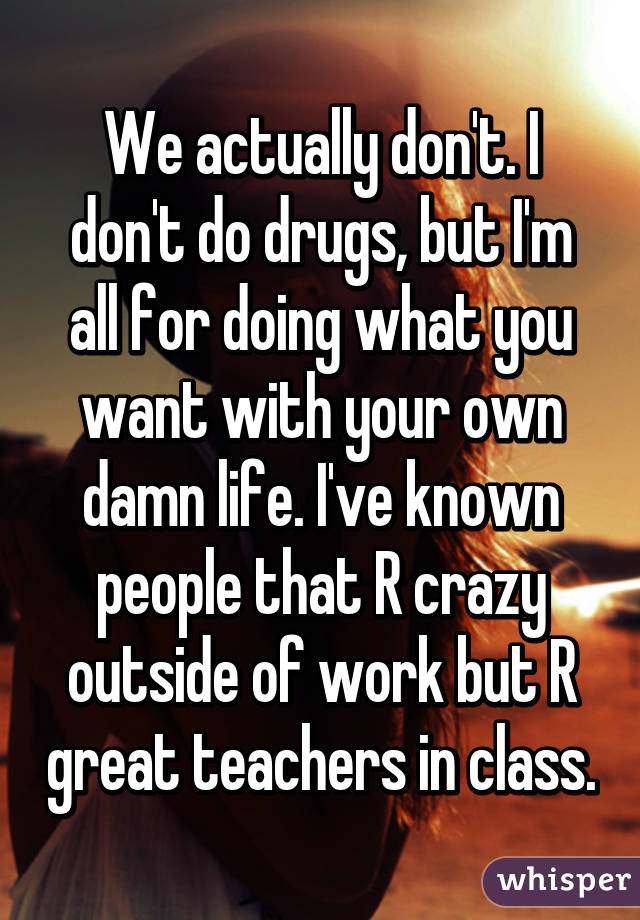 We actually don't. I don't do drugs, but I'm all for doing what you want with your own damn life. I've known people that R crazy outside of work but R great teachers in class.