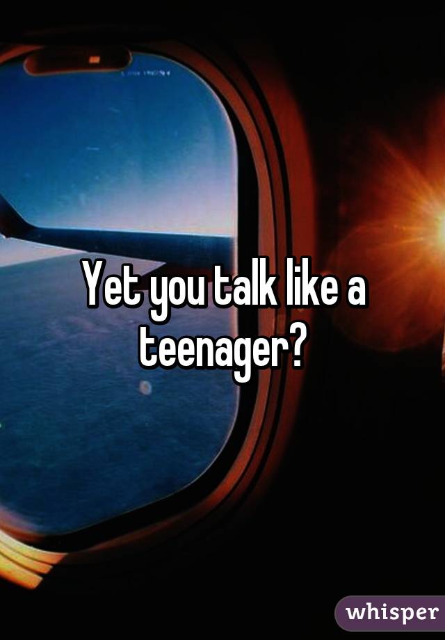 Yet you talk like a teenager?