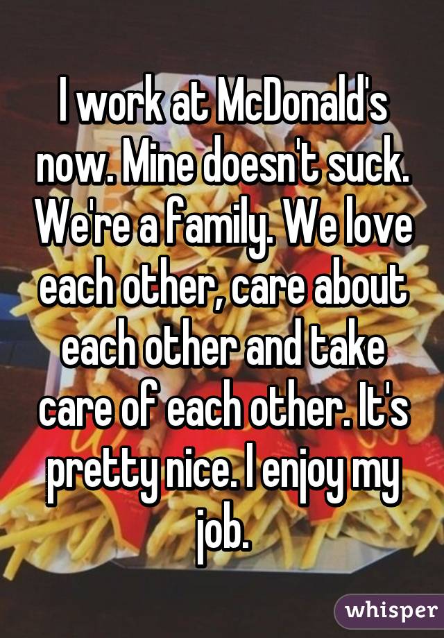 I work at McDonald's now. Mine doesn't suck. We're a family. We love each other, care about each other and take care of each other. It's pretty nice. I enjoy my job.