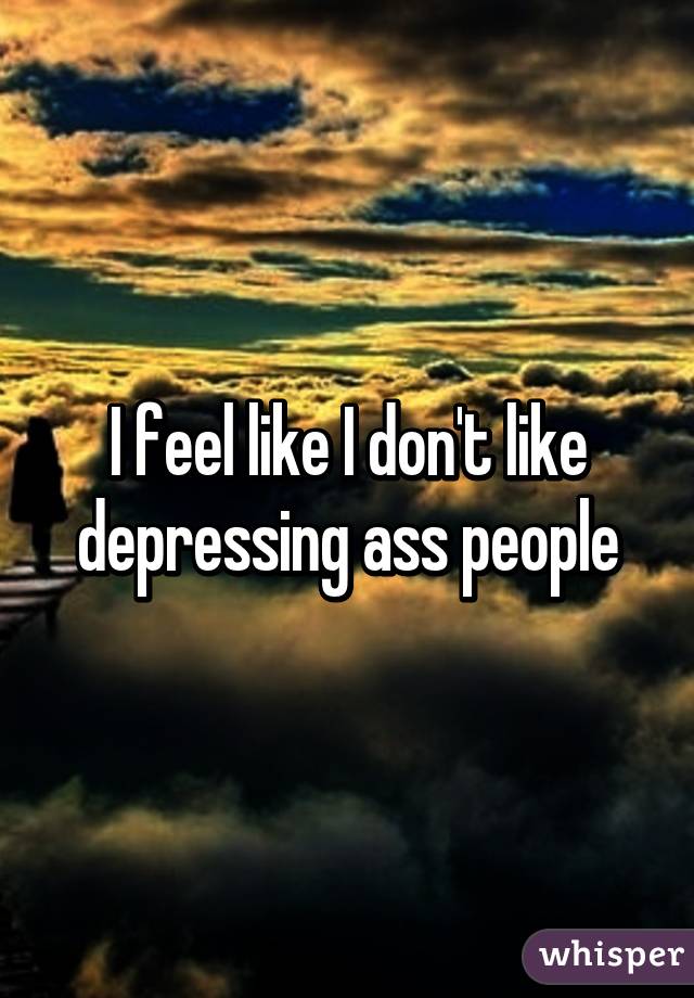 I feel like I don't like depressing ass people