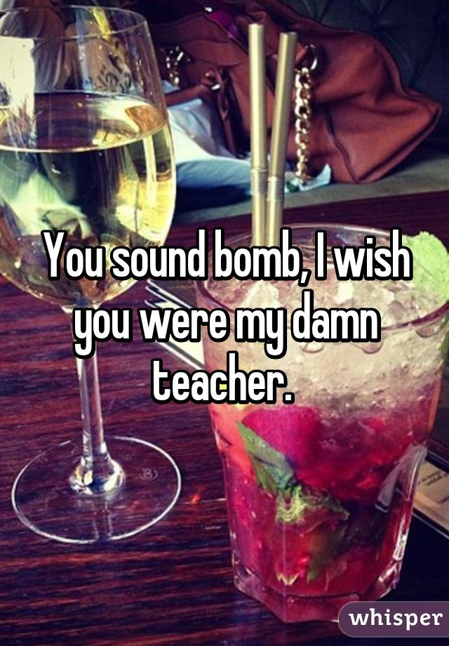 You sound bomb, I wish you were my damn teacher. 