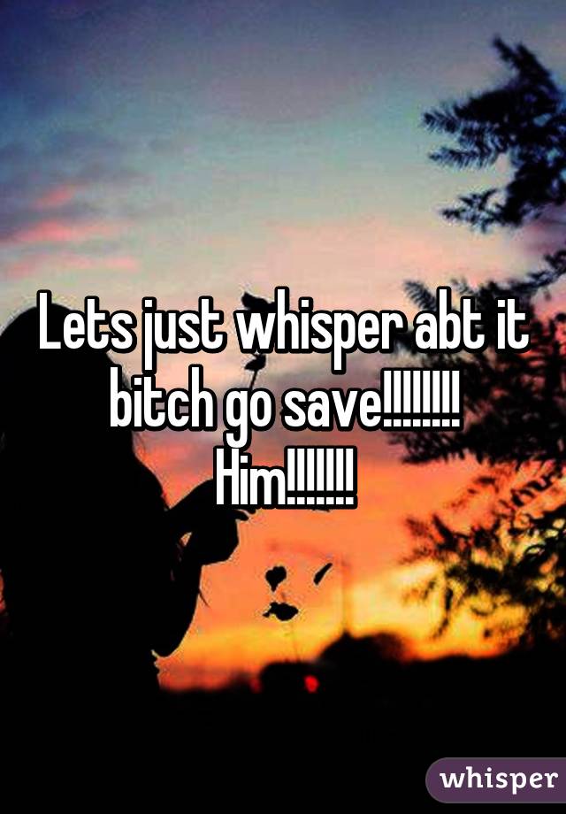 Lets just whisper abt it bitch go save!!!!!!!! Him!!!!!!!