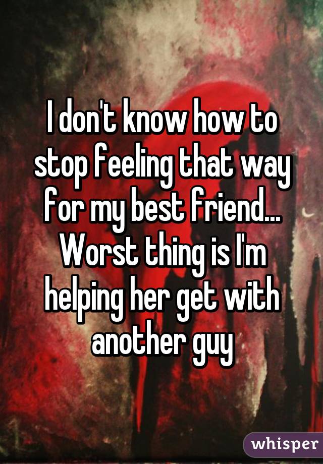 I don't know how to stop feeling that way for my best friend... Worst thing is I'm helping her get with another guy