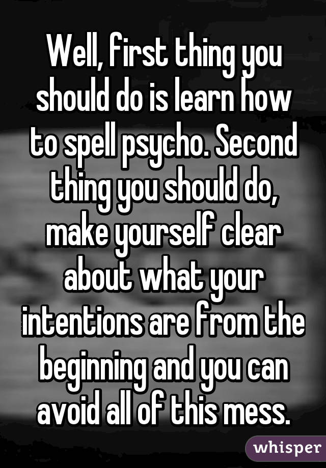 Well, first thing you should do is learn how to spell psycho. Second thing you should do, make yourself clear about what your intentions are from the beginning and you can avoid all of this mess.