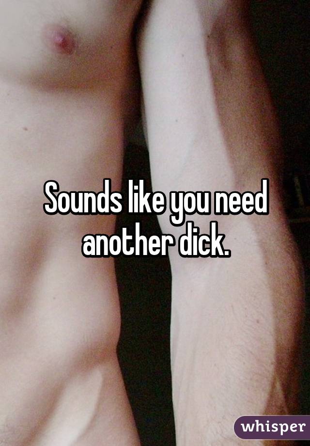 Sounds like you need another dick.