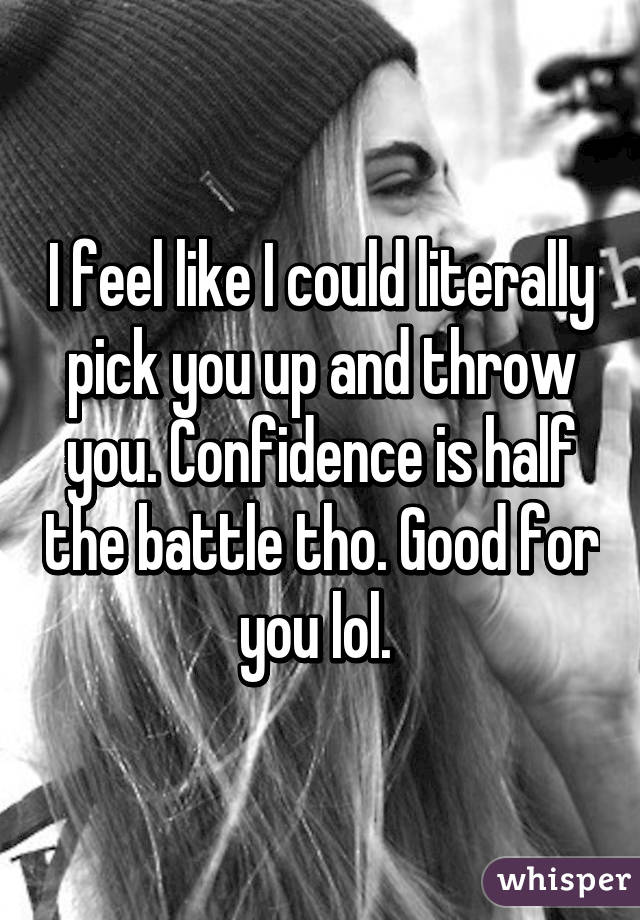 I feel like I could literally pick you up and throw you. Confidence is half the battle tho. Good for you lol. 