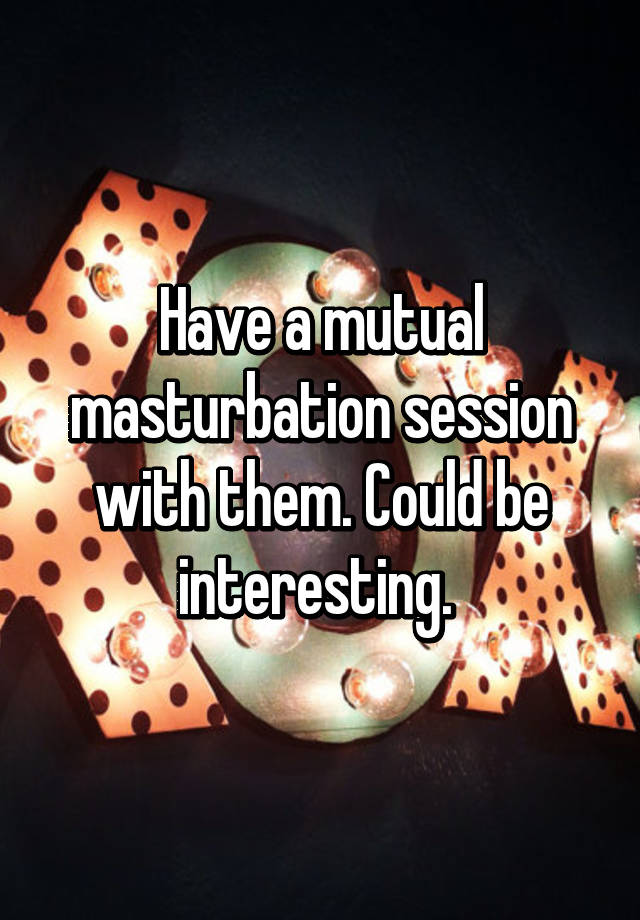 Have A Mutual Masturbation Session With Them Could Be Interesting