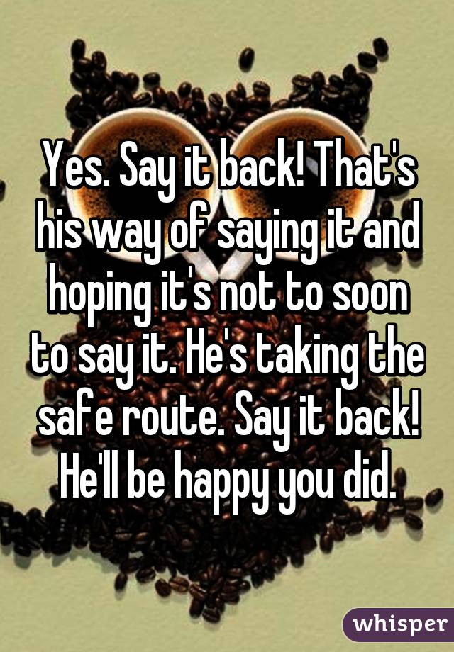 Yes. Say it back! That's his way of saying it and hoping it's not to soon to say it. He's taking the safe route. Say it back! He'll be happy you did.