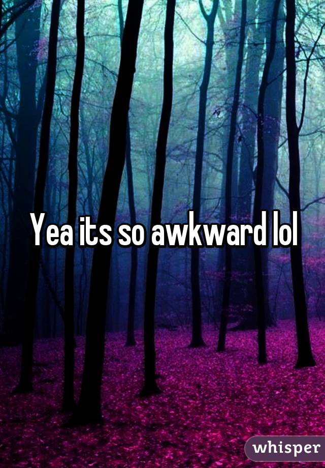 Yea its so awkward lol