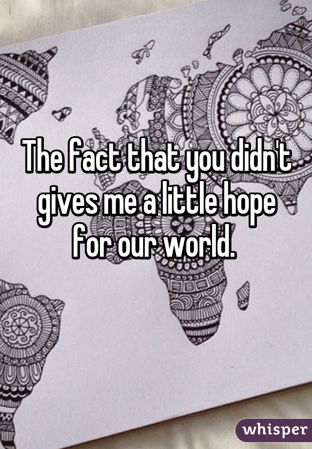 The fact that you didn't gives me a little hope for our world. 
