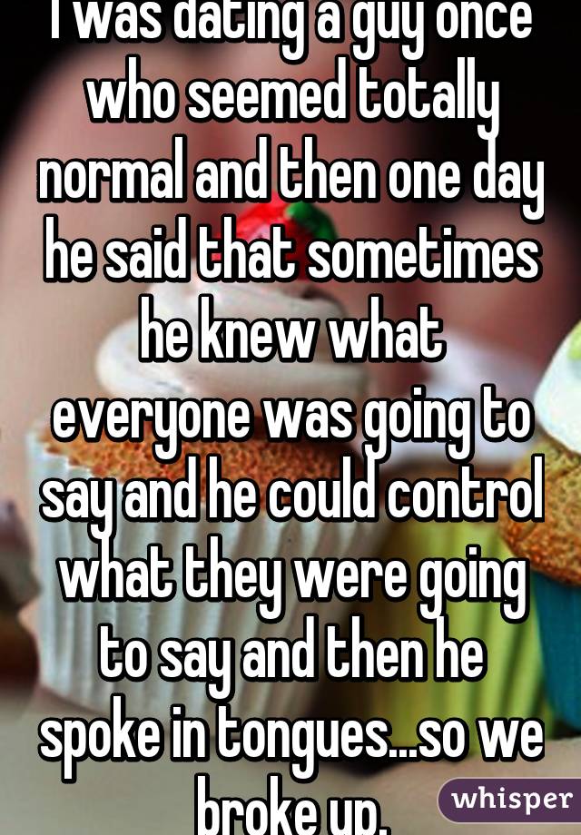 I was dating a guy once who seemed totally normal and then one day he said that sometimes he knew what everyone was going to say and he could control what they were going to say and then he spoke in tongues...so we broke up.